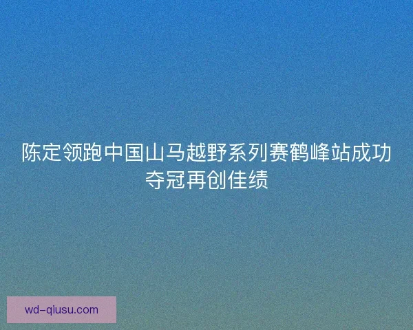 陈定领跑中国山马越野系列赛鹤峰站成功夺冠再创佳绩
