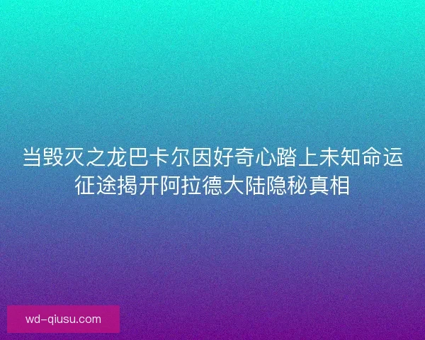 当毁灭之龙巴卡尔因好奇心踏上未知命运征途揭开阿拉德大陆隐秘真相 当毁灭之龙巴卡尔因好奇心踏上未知命运征途揭开阿拉德大陆隐秘真相