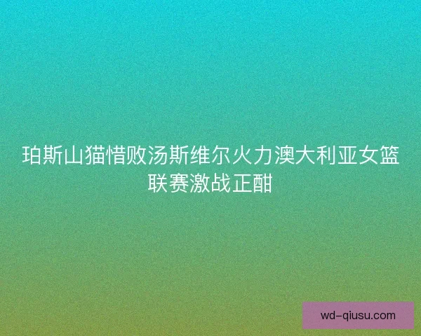 珀斯山猫惜败汤斯维尔火力澳大利亚女篮联赛激战正酣