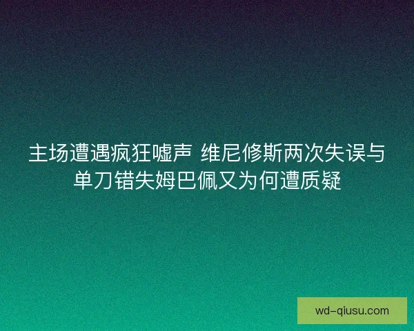 主场遭遇疯狂嘘声 维尼修斯两次失误与单刀错失姆巴佩又为何遭质疑 主场遭遇疯狂嘘声 维尼修斯两次失误与单刀错失姆巴佩又为何遭质疑