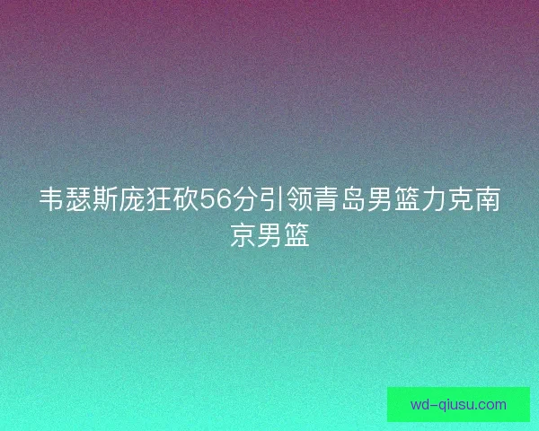 韦瑟斯庞狂砍56分引领青岛男篮力克南京男篮 韦瑟斯庞狂砍56分引领青岛男篮力克南京男篮